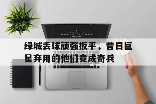 关于绿城丢球顽强扳平，昔日巨星弃用的他们竟成奇兵的信息
