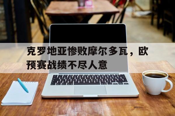 克罗地亚惨败摩尔多瓦，欧预赛战绩不尽人意的简单介绍