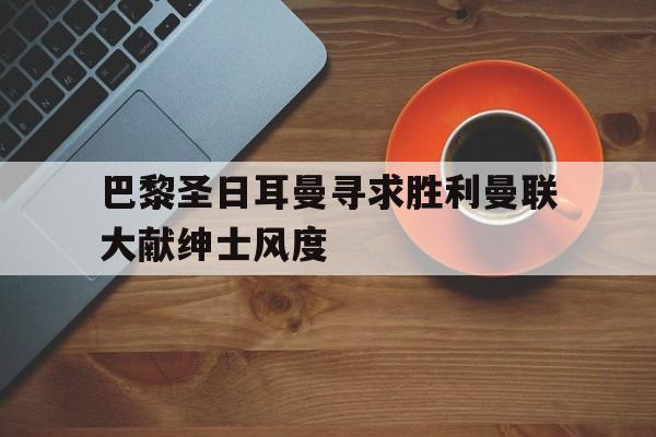 关于巴黎圣日耳曼寻求胜利曼联大献绅士风度的信息