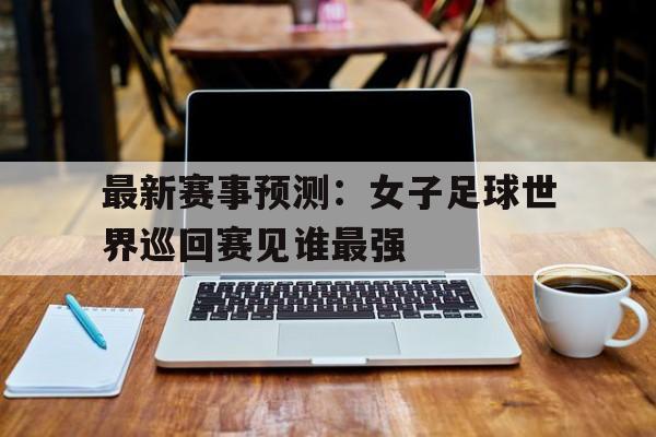 包含最新赛事预测：女子足球世界巡回赛见谁最强的词条