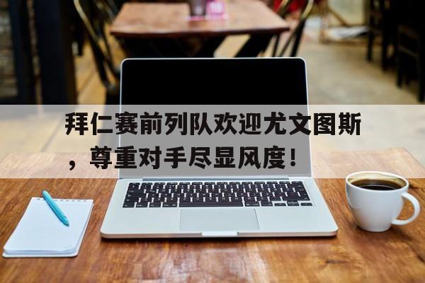 拜仁赛前列队欢迎尤文图斯，尊重对手尽显风度！拜仁4比1尤文图斯