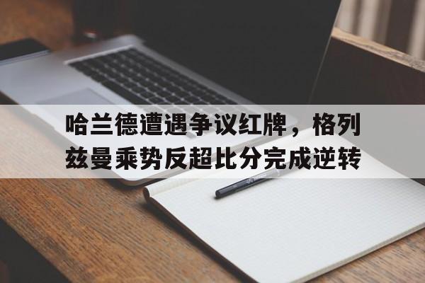 哈兰德遭遇争议红牌，格列兹曼乘势反超比分完成逆转