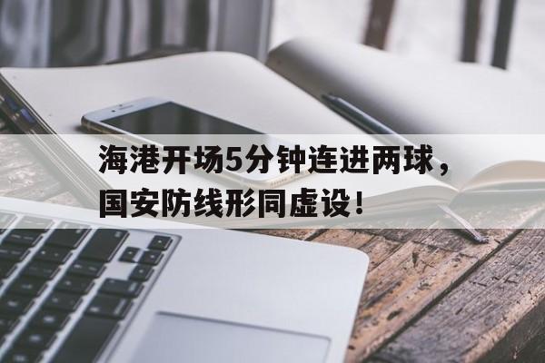 海港开场5分钟连进两球，国安防线形同虚设！海港31国安